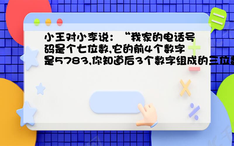 小王对小李说：“我家的电话号码是个七位数,它的前4个数字是5783,你知道后3个数字组成的三位数是多少吗?”小李说：“这