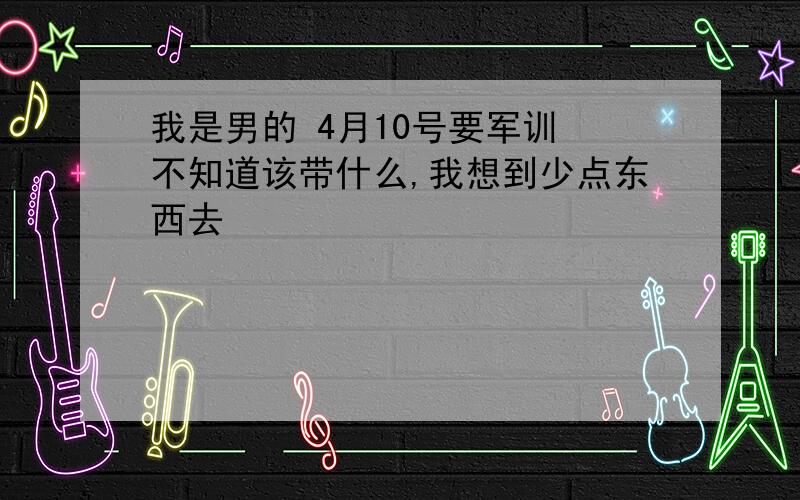 我是男的 4月10号要军训 不知道该带什么,我想到少点东西去