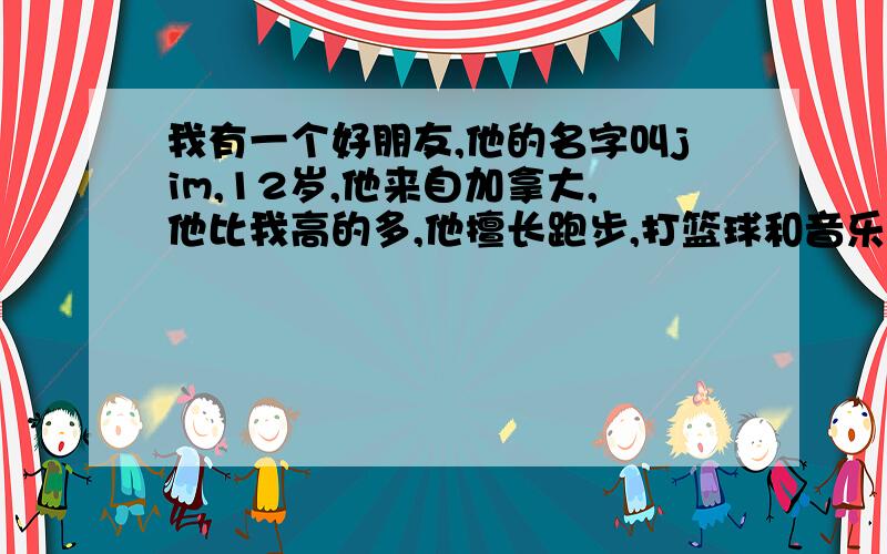 我有一个好朋友,他的名字叫jim,12岁,他来自加拿大,他比我高的多,他擅长跑步,打篮球和音乐,