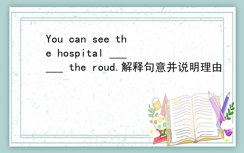 You can see the hospital ______ the roud.解释句意并说明理由