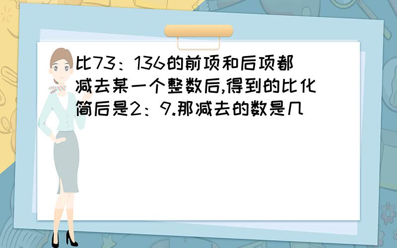 比73：136的前项和后项都减去某一个整数后,得到的比化简后是2：9.那减去的数是几