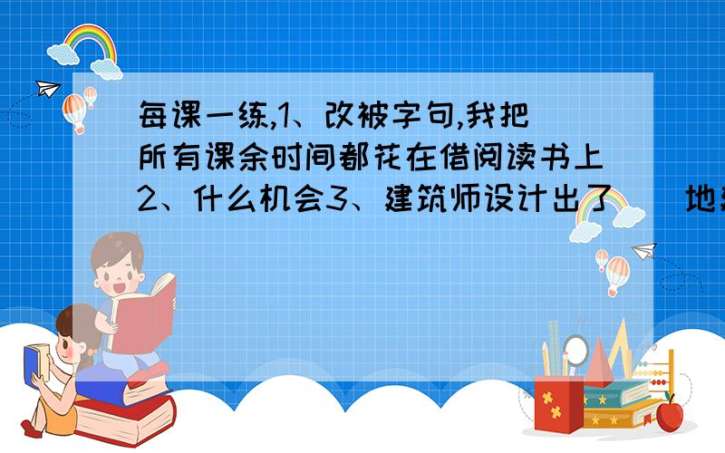 每课一练,1、改被字句,我把所有课余时间都花在借阅读书上2、什么机会3、建筑师设计出了（）地建筑造型,是填词.今天就要用