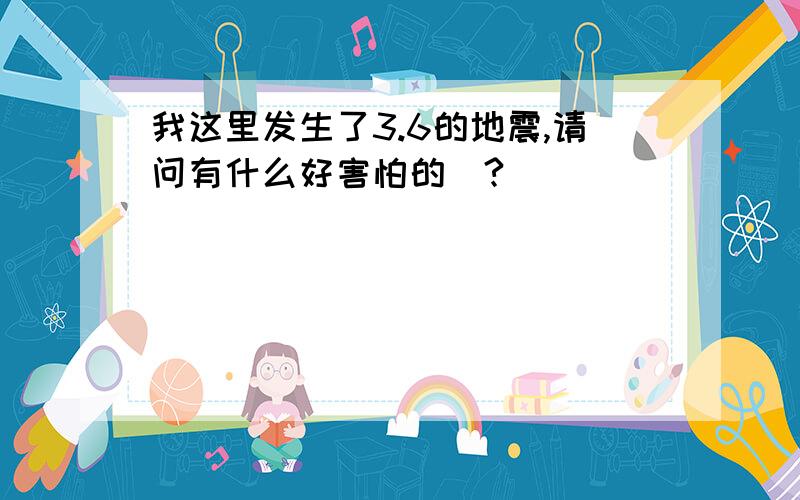 我这里发生了3.6的地震,请问有什么好害怕的嚒?