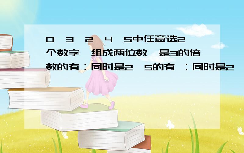 0,3,2,4,5中任意选2个数字,组成两位数,是3的倍数的有：同时是2,5的有 ：同时是2,3的倍数的有：