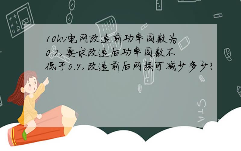 10kv电网改造前功率因数为0.7,要求改造后功率因数不低于0.9,改造前后网损可减少多少?