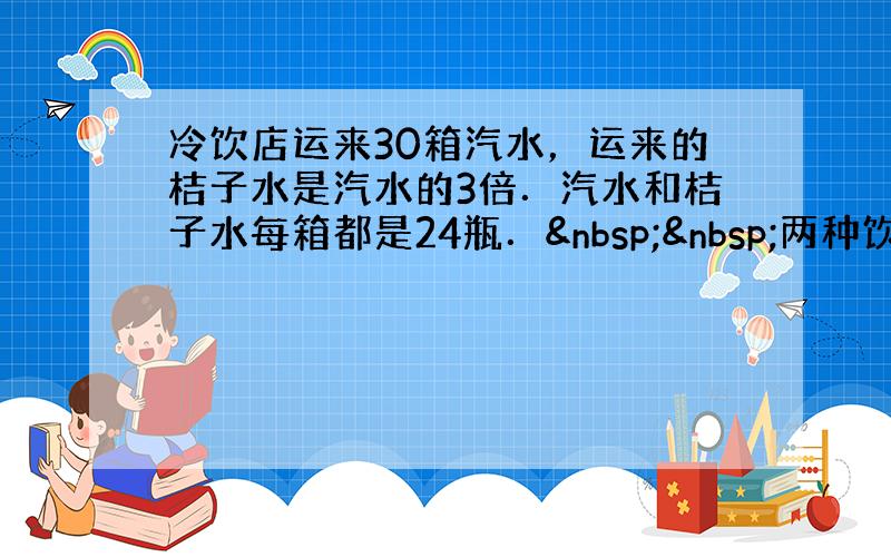 冷饮店运来30箱汽水，运来的桔子水是汽水的3倍．汽水和桔子水每箱都是24瓶．  两种饮料一共运来多少