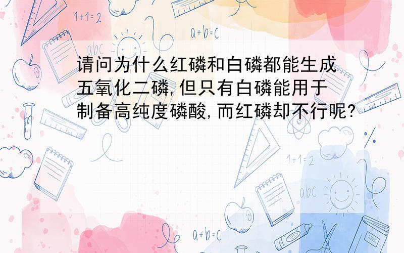 请问为什么红磷和白磷都能生成五氧化二磷,但只有白磷能用于制备高纯度磷酸,而红磷却不行呢?