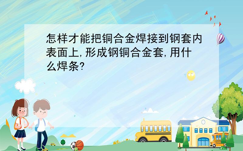 怎样才能把铜合金焊接到钢套内表面上,形成钢铜合金套,用什么焊条?