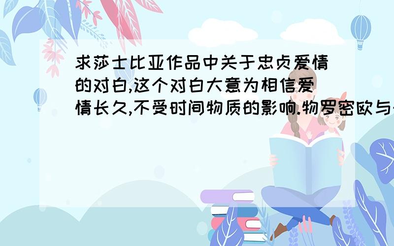 求莎士比亚作品中关于忠贞爱情的对白,这个对白大意为相信爱情长久,不受时间物质的影响.物罗密欧与朱丽叶中应该比较好找,如果