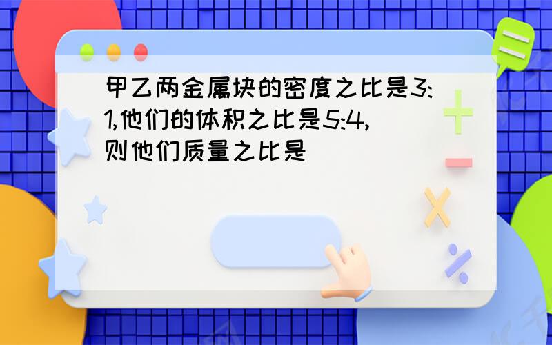 甲乙两金属块的密度之比是3:1,他们的体积之比是5:4,则他们质量之比是