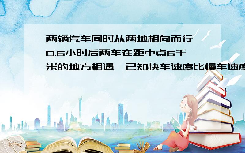 两辆汽车同时从两地相向而行,0.6小时后两车在距中点6千米的地方相遇,已知快车速度比慢车速度的1.2倍还