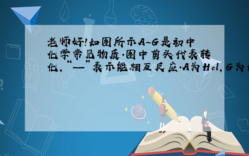 老师好!如图所示A~G是初中化学常见物质.图中剪头代表转化,“—”表示能相互反应.A为Hcl,G为H2.B,C,D,E,