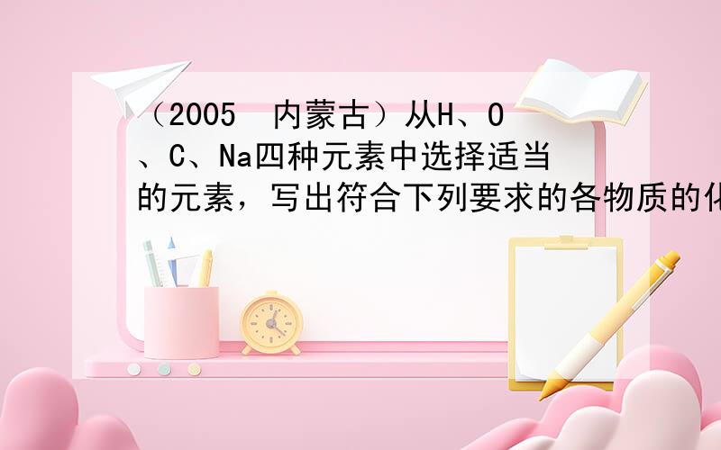 （2005•内蒙古）从H、O、C、Na四种元素中选择适当的元素，写出符合下列要求的各物质的化学式：