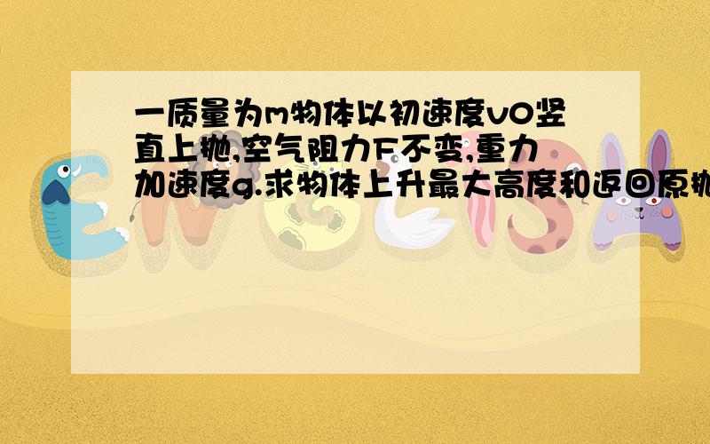 一质量为m物体以初速度v0竖直上抛,空气阻力F不变,重力加速度g.求物体上升最大高度和返回原抛出点的速率