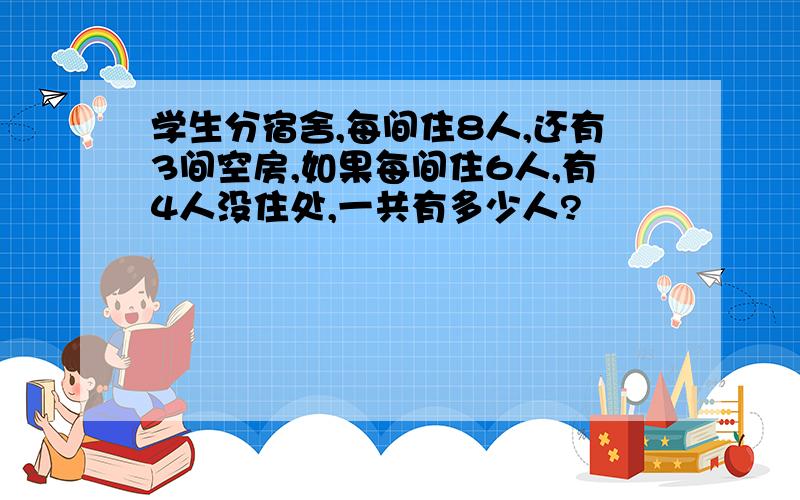 学生分宿舍,每间住8人,还有3间空房,如果每间住6人,有4人没住处,一共有多少人?