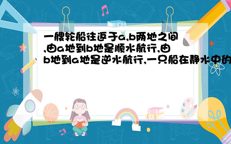 一艘轮船往返于a,b两地之间,由a地到b地是顺水航行,由b地到a地是逆水航行,一只船在静水中的速度是每小时20千米,由a