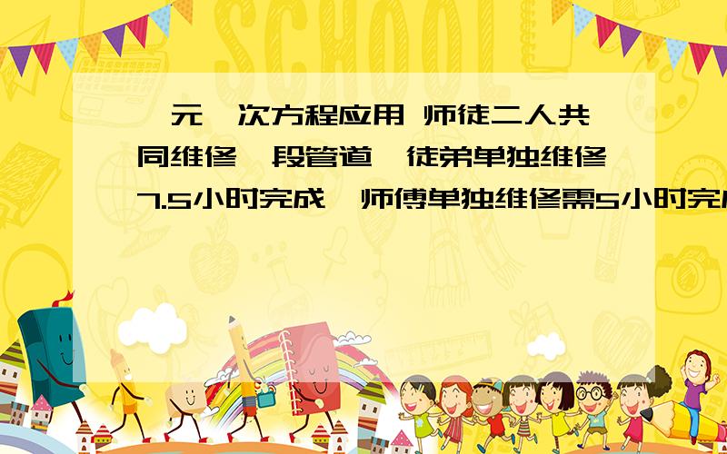 一元一次方程应用 师徒二人共同维修一段管道,徒弟单独维修7.5小时完成,师傅单独维修需5小时完成,现在师徒二人一起维修1