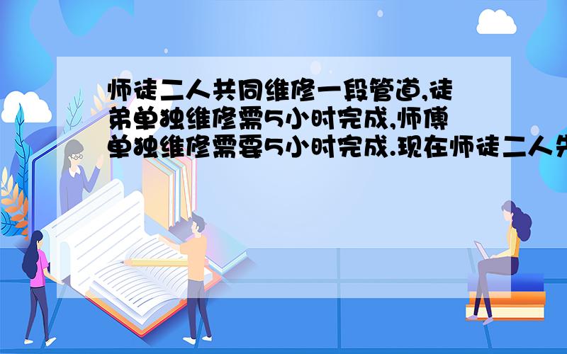 师徒二人共同维修一段管道,徒弟单独维修需5小时完成,师傅单独维修需要5小时完成.现在师徒二人先维修1小时,再让师傅单独完