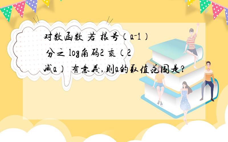 对数函数 若 根号（a-1） 分之 log角码2 乘（2减a） 有意义,则a的取值范围是?