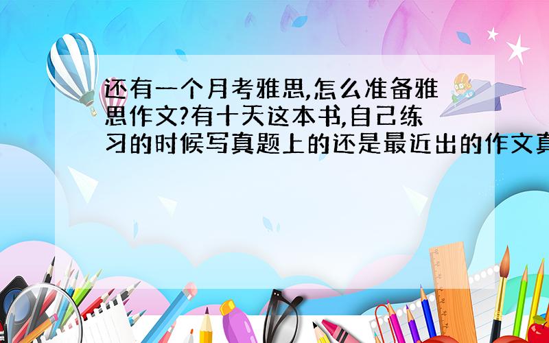 还有一个月考雅思,怎么准备雅思作文?有十天这本书,自己练习的时候写真题上的还是最近出的作文真题?