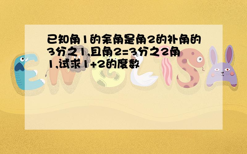 已知角1的余角是角2的补角的3分之1,且角2=3分之2角1,试求1+2的度数