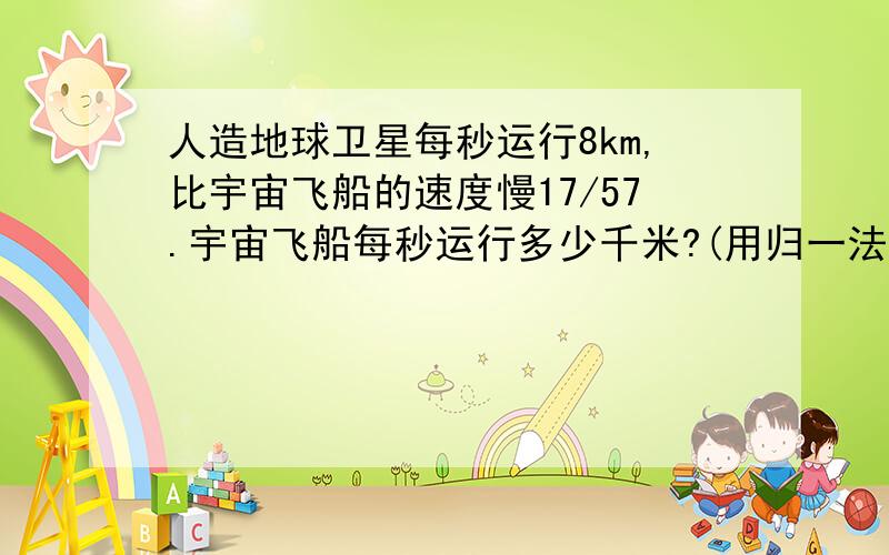 人造地球卫星每秒运行8km,比宇宙飞船的速度慢17/57.宇宙飞船每秒运行多少千米?(用归一法）