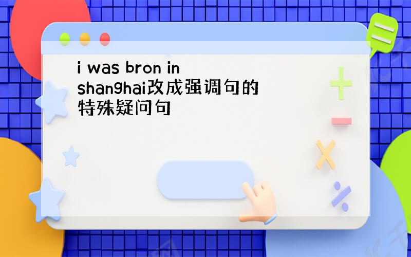 i was bron in shanghai改成强调句的特殊疑问句