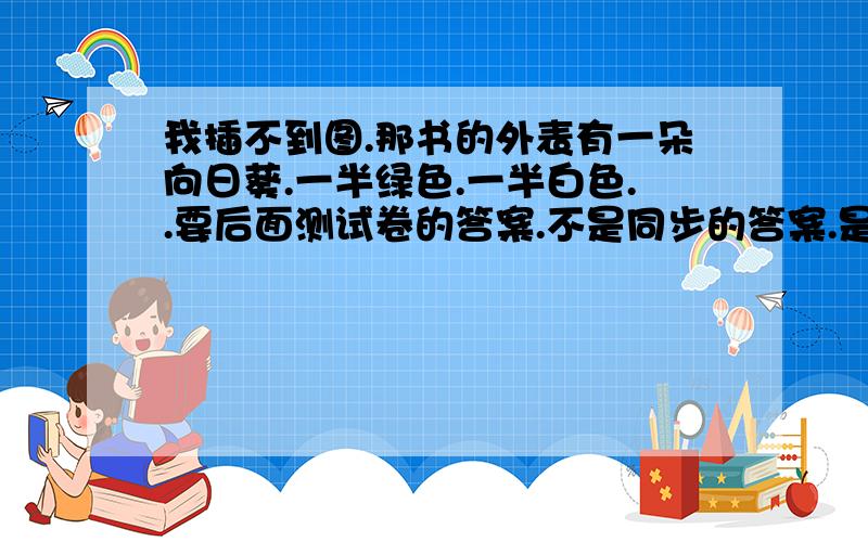 我插不到图.那书的外表有一朵向日葵.一半绿色.一半白色..要后面测试卷的答案.不是同步的答案.是试卷的答案,.