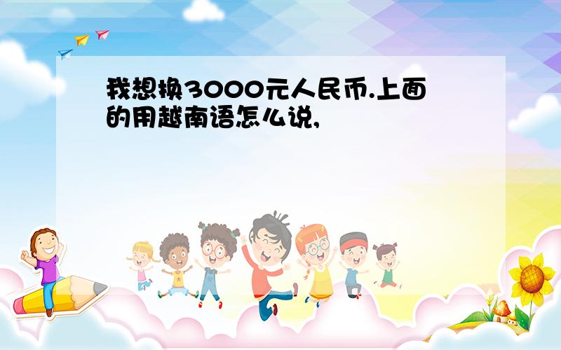 我想换3000元人民币.上面的用越南语怎么说,