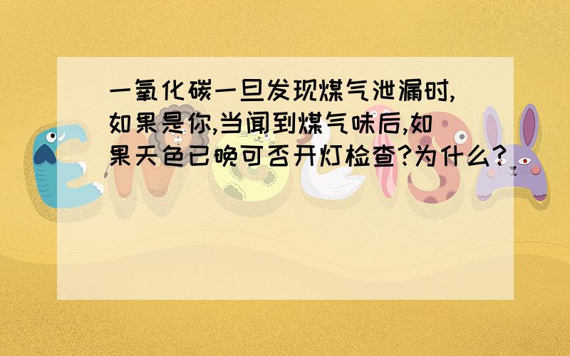 一氧化碳一旦发现煤气泄漏时,如果是你,当闻到煤气味后,如果天色已晚可否开灯检查?为什么?