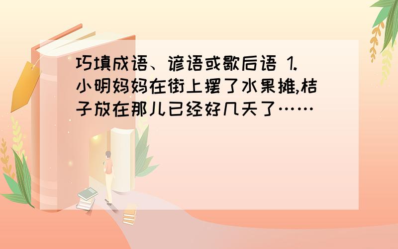 巧填成语、谚语或歇后语 1.小明妈妈在街上摆了水果摊,桔子放在那儿已经好几天了……