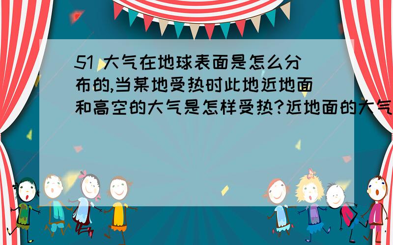 51 大气在地球表面是怎么分布的,当某地受热时此地近地面和高空的大气是怎样受热?近地面的大气受热膨胀上升是全部都上升,还