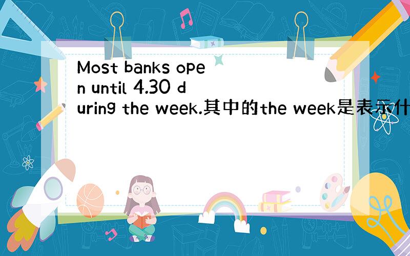 Most banks open until 4.30 during the week.其中的the week是表示什么?