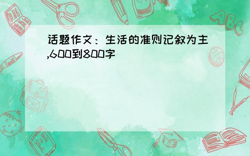 话题作文：生活的准则记叙为主,600到800字