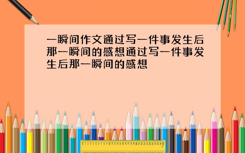 一瞬间作文通过写一件事发生后那一瞬间的感想通过写一件事发生后那一瞬间的感想