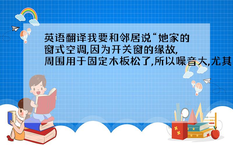 英语翻译我要和邻居说“她家的窗式空调,因为开关窗的缘故,周围用于固定木板松了,所以噪音大,尤其是低频的振动波,让我头皮发