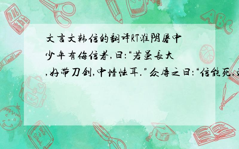 文言文韩信的翻译RT淮阴屠中少年有侮信者,曰：“若虽长大,好带刀剑,中情怯耳.”众辱之曰：“信能死,刺我；不能死,出我袴