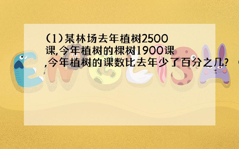 (1)某林场去年植树2500课,今年植树的棵树1900课,今年植树的课数比去年少了百分之几? （2）某林场去年植