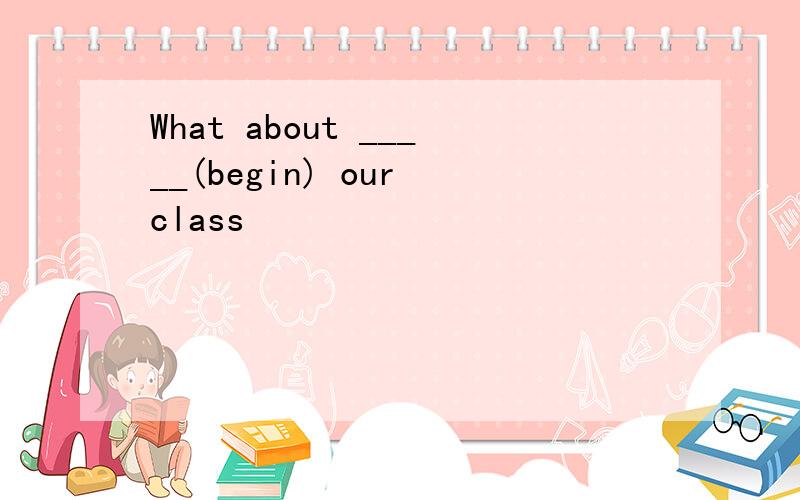 What about _____(begin) our class