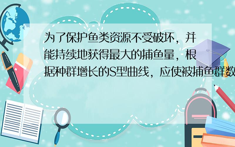 为了保护鱼类资源不受破坏，并能持续地获得最大的捕鱼量，根据种群增长的S型曲线，应使被捕鱼群数量保持在K2水平.这是因为在