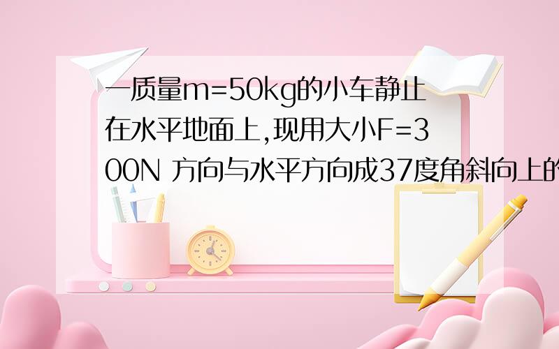 一质量m=50kg的小车静止在水平地面上,现用大小F=300N 方向与水平方向成37度角斜向上的拉力拉小车使之做匀加速运