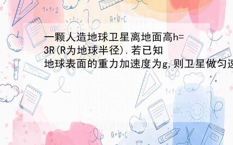 一颗人造地球卫星离地面高h=3R(R为地球半径).若已知地球表面的重力加速度为g,则卫星做匀速圆周运动的速度是,周期是,