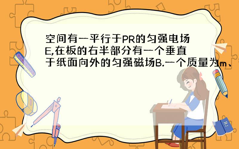 空间有一平行于PR的匀强电场E,在板的右半部分有一个垂直于纸面向外的匀强磁场B.一个质量为m、带电量为q的物体,从板的P