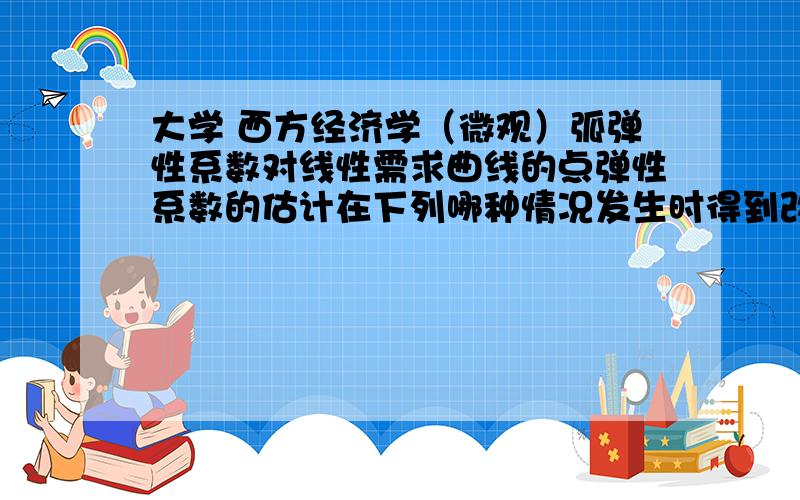 大学 西方经济学（微观）弧弹性系数对线性需求曲线的点弹性系数的估计在下列哪种情况发生时得到改善