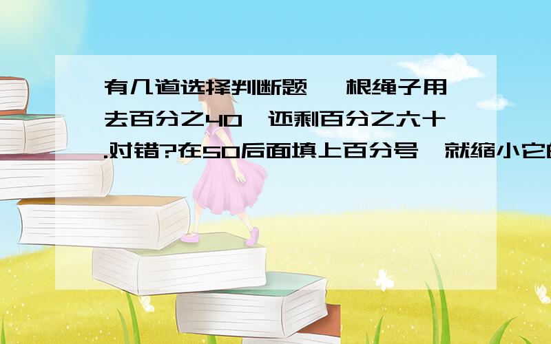 有几道选择判断题 一根绳子用去百分之40,还剩百分之六十.对错?在50后面填上百分号,就缩小它的1/100