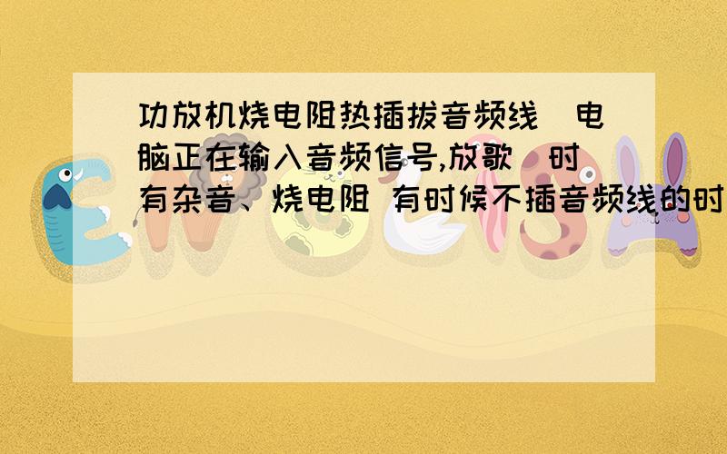 功放机烧电阻热插拔音频线(电脑正在输入音频信号,放歌)时有杂音、烧电阻 有时候不插音频线的时候10欧电阻也烧. 换了N个