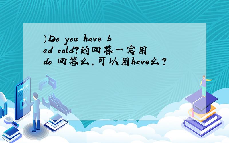 ）Do you have bad cold?的回答一定用do 回答么,可以用have么?