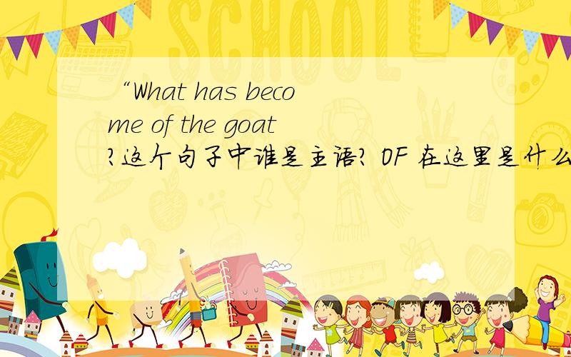 “What has become of the goat?这个句子中谁是主语? OF 在这里是什么用途．．．．．．．．．