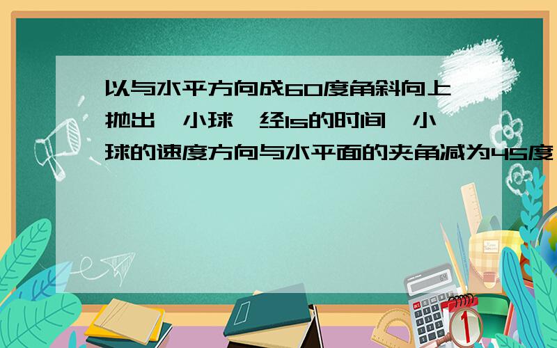 以与水平方向成60度角斜向上抛出一小球,经1s的时间,小球的速度方向与水平面的夹角减为45度,取g=10m/s平方,问：