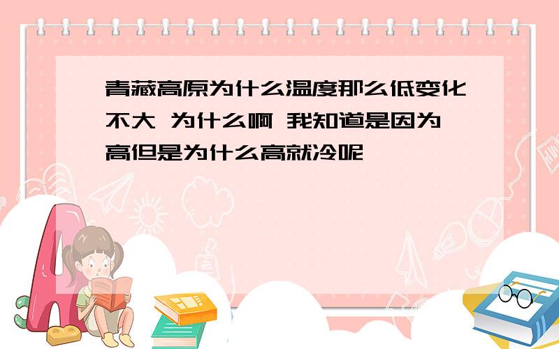 青藏高原为什么温度那么低变化不大 为什么啊 我知道是因为高但是为什么高就冷呢